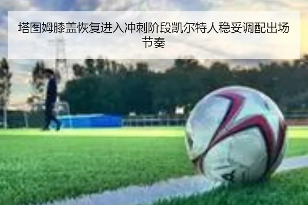 塔图姆膝盖恢复进入冲刺阶段凯尔特人稳妥调配出场节奏