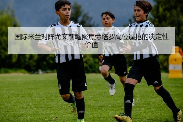 国际米兰对阵尤文前瞻聚焦劳塔罗高位逼抢的决定性价值